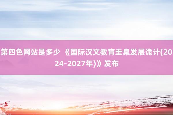 第四色网站是多少 《国际汉文教育圭臬发展诡计(2024-2027年)》发布