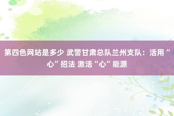 第四色网站是多少 武警甘肃总队兰州支队：活用“心”招法 激活“心”能源