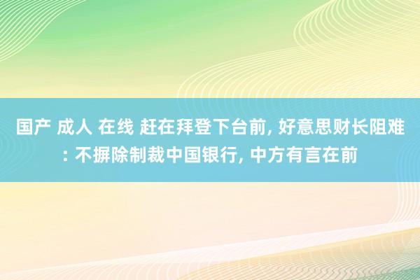 国产 成人 在线 赶在拜登下台前， 好意思财长阻难: 不摒除制裁中国银行， 中方有言在前