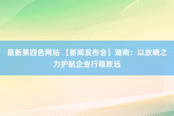 最新第四色网站 【新闻发布会】湖南：以放哨之力护航企业行稳致远