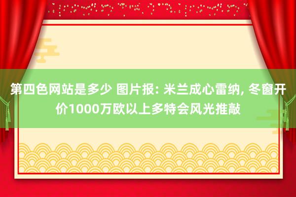 第四色网站是多少 图片报: 米兰成心雷纳， 冬窗开价1000万欧以上多特会风光推敲