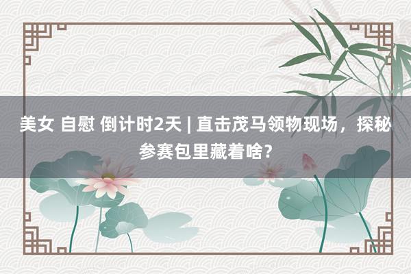 美女 自慰 倒计时2天 | 直击茂马领物现场，探秘参赛包里藏着啥？