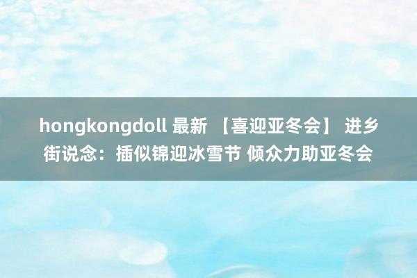 hongkongdoll 最新 【喜迎亚冬会】 进乡街说念：插似锦迎冰雪节 倾众力助亚冬会