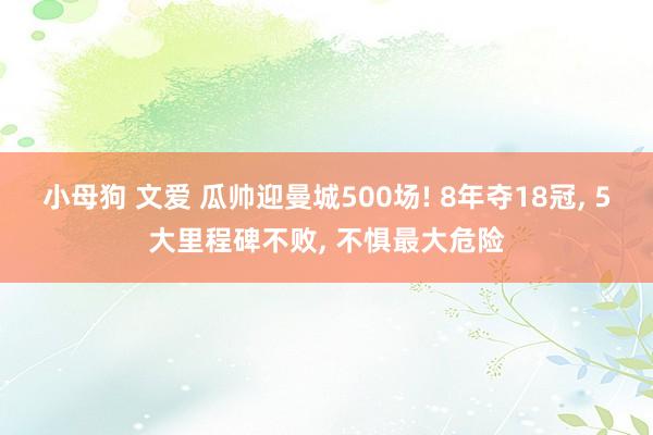 小母狗 文爱 瓜帅迎曼城500场! 8年夺18冠， 5大里程碑不败， 不惧最大危险