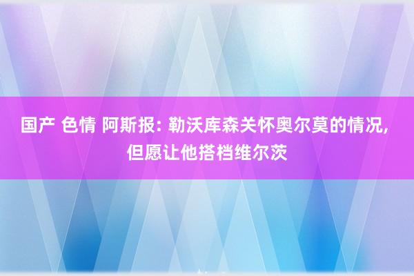 国产 色情 阿斯报: 勒沃库森关怀奥尔莫的情况， 但愿让他搭档维尔茨