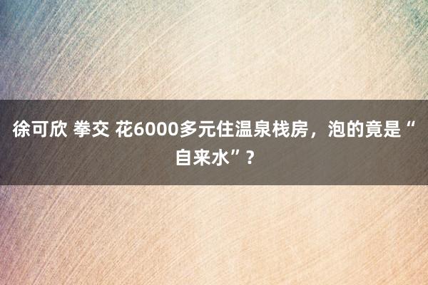 徐可欣 拳交 花6000多元住温泉栈房，泡的竟是“自来水”？