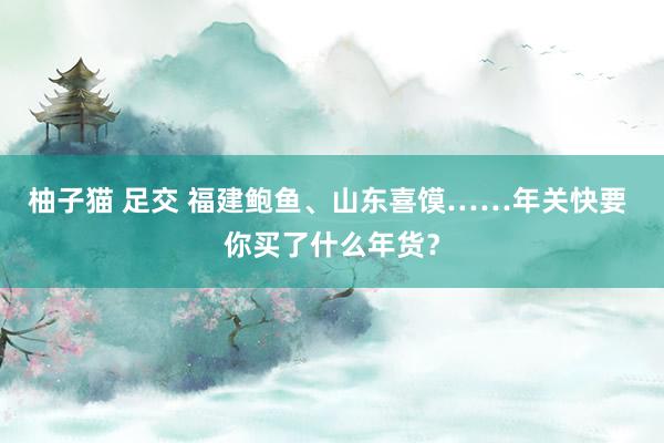 柚子猫 足交 福建鲍鱼、山东喜馍……年关快要 你买了什么年货？