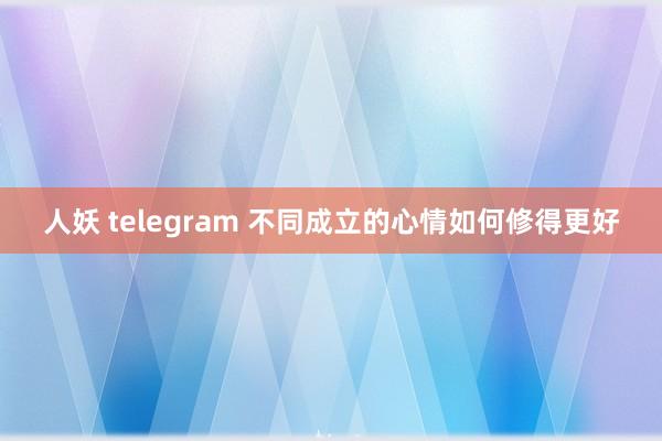 人妖 telegram 不同成立的心情如何修得更好