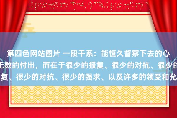 第四色网站图片 一段干系：能恒久督察下去的心情，不在于热烈的爱或无数的付出，而在于很少的报复、很少的对抗、很少的强求、以及许多的领受和允许