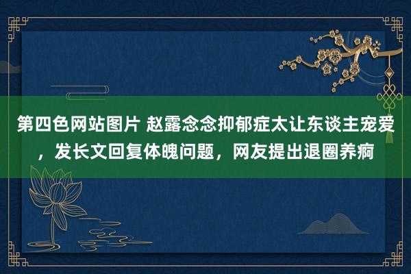 第四色网站图片 赵露念念抑郁症太让东谈主宠爱，发长文回复体魄问题，网友提出退圈养痾