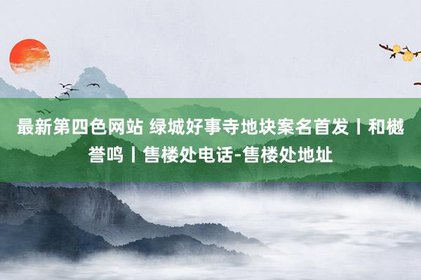 最新第四色网站 绿城好事寺地块案名首发丨和樾誉鸣丨售楼处电话-售楼处地址