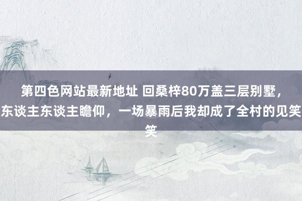 第四色网站最新地址 回桑梓80万盖三层别墅，东谈主东谈主瞻仰，一场暴雨后我却成了全村的见笑