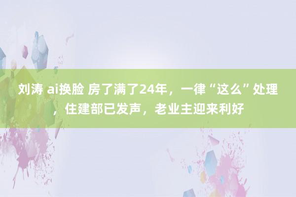 刘涛 ai换脸 房了满了24年，一律“这么”处理，住建部已发声，老业主迎来利好