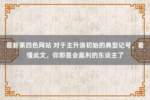 最新第四色网站 对于主升浪初始的典型记号，看懂此文，你即是会赢利的东谈主了