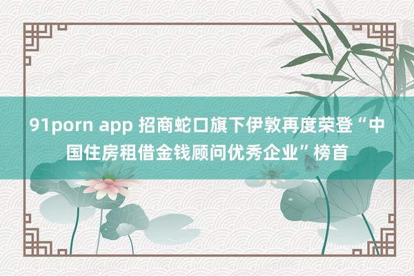 91porn app 招商蛇口旗下伊敦再度荣登“中国住房租借金钱顾问优秀企业”榜首