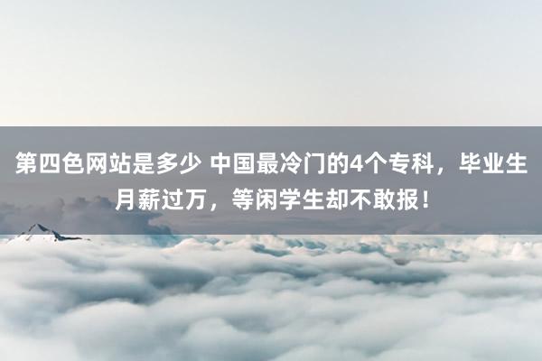 第四色网站是多少 中国最冷门的4个专科，毕业生月薪过万，等闲学生却不敢报！