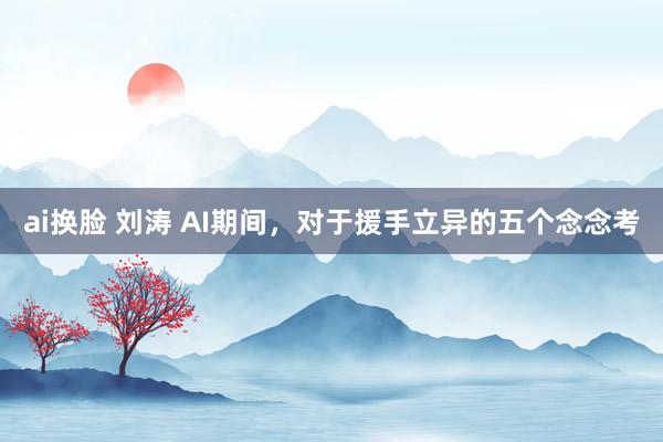 ai换脸 刘涛 AI期间，对于援手立异的五个念念考