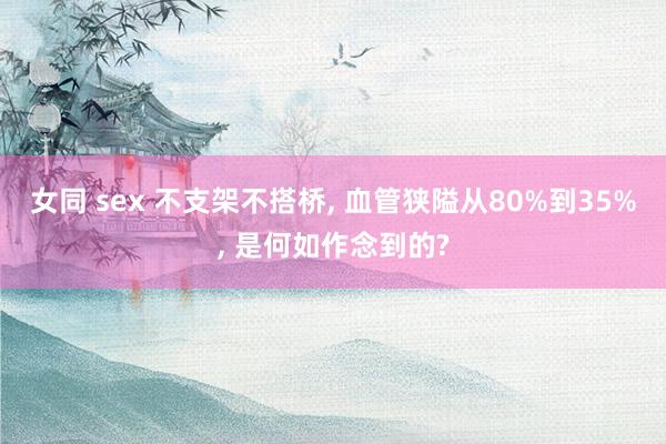 女同 sex 不支架不搭桥， 血管狭隘从80%到35%， 是何如作念到的?