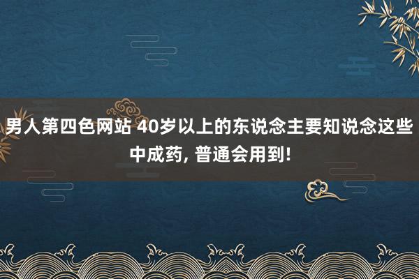 男人第四色网站 40岁以上的东说念主要知说念这些中成药， 普通会用到!