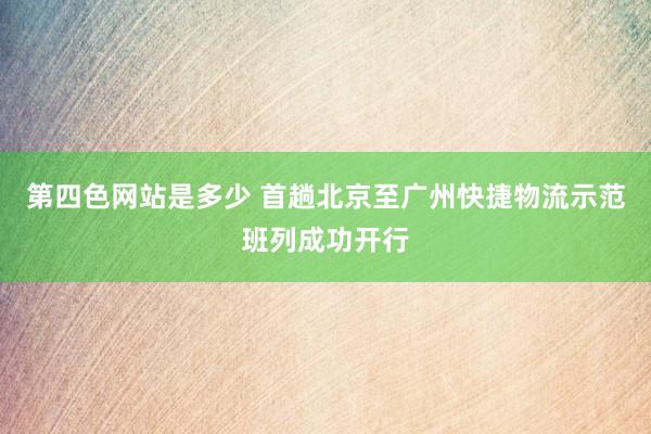 第四色网站是多少 首趟北京至广州快捷物流示范班列成功开行