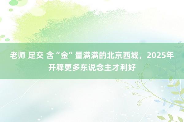 老师 足交 含“金”量满满的北京西城，2025年开释更多东说念主才利好