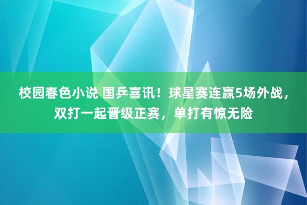 校园春色小说 国乒喜讯！球星赛连赢5场外战，双打一起晋级正赛，单打有惊无险