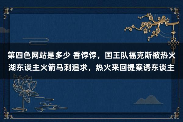 第四色网站是多少 香饽饽，国王队福克斯被热火湖东谈主火箭马刺追求，热火来回提案诱东谈主