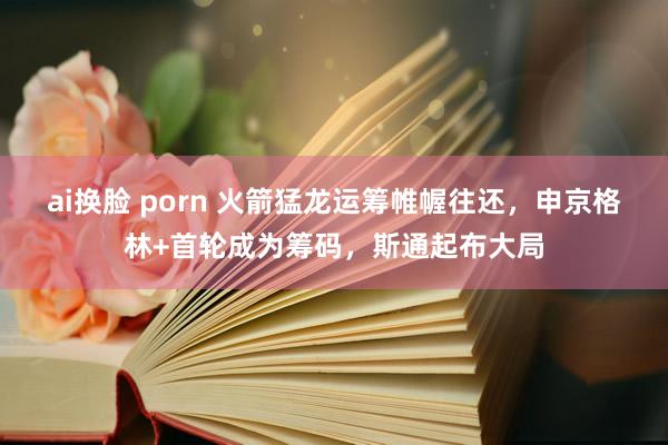 ai换脸 porn 火箭猛龙运筹帷幄往还，申京格林+首轮成为筹码，斯通起布大局