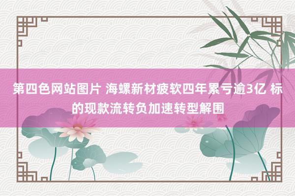 第四色网站图片 海螺新材疲软四年累亏逾3亿 标的现款流转负加速转型解围