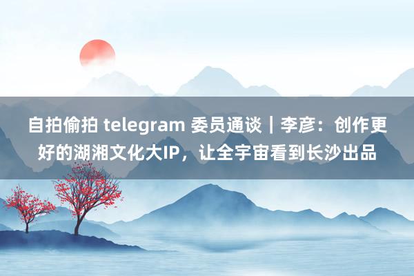 自拍偷拍 telegram 委员通谈｜李彦：创作更好的湖湘文化大IP，让全宇宙看到长沙出品