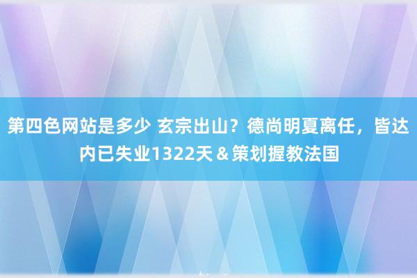 第四色网站是多少 玄宗出山？德尚明夏离任，皆达内已失业1322天＆策划握教法国