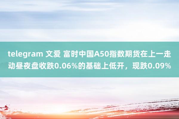 telegram 文爱 富时中国A50指数期货在上一走动昼夜盘收跌0.06%的基础上低开，现跌0.09%