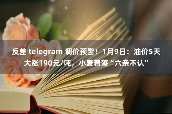 反差 telegram 调价预警！1月9日：油价5天大涨190元/吨，小麦着落“六亲不认”