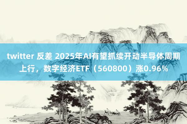 twitter 反差 2025年AI有望抓续开动半导体周期上行，数字经济ETF（560800）涨0.96%