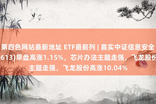 第四色网站最新地址 ETF最前列 | 嘉实中证信息安全主题ETF(159613)早盘高涨1.15%，芯片办法主题走强，飞龙股份高涨10.04%