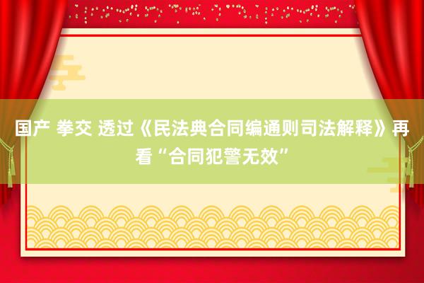 国产 拳交 透过《民法典合同编通则司法解释》再看“合同犯警无效”