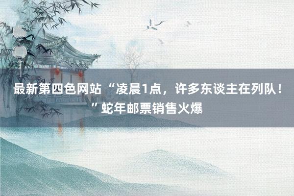 最新第四色网站 “凌晨1点，许多东谈主在列队！”蛇年邮票销售火爆