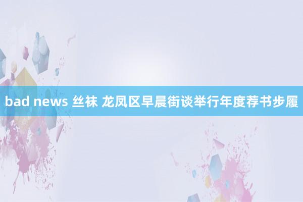 bad news 丝袜 龙凤区早晨街谈举行年度荐书步履