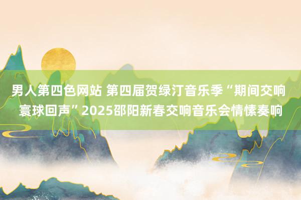 男人第四色网站 第四届贺绿汀音乐季“期间交响 寰球回声”2025邵阳新春交响音乐会情愫奏响