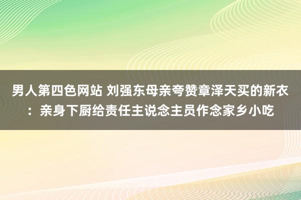 男人第四色网站 刘强东母亲夸赞章泽天买的新衣：亲身下厨给责任主说念主员作念家乡小吃