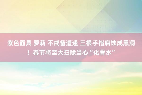 紫色面具 萝莉 不戒备遭逢 三根手指腐蚀成黑洞！春节将至大扫除当心“化骨水”