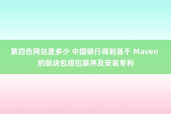 第四色网站是多少 中国银行得到基于 Maven 的版块包组包顺序及安装专利