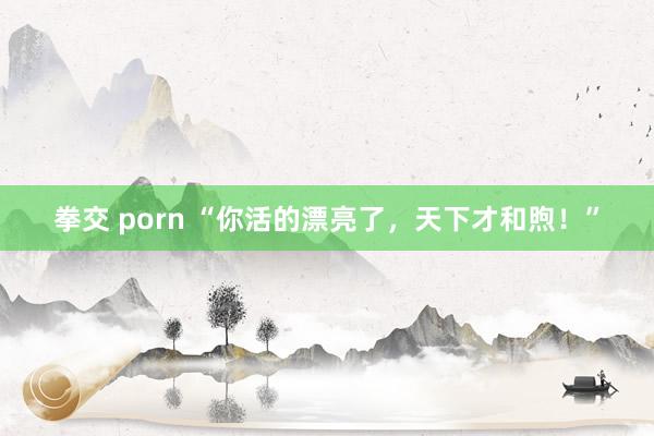 拳交 porn “你活的漂亮了，天下才和煦！”