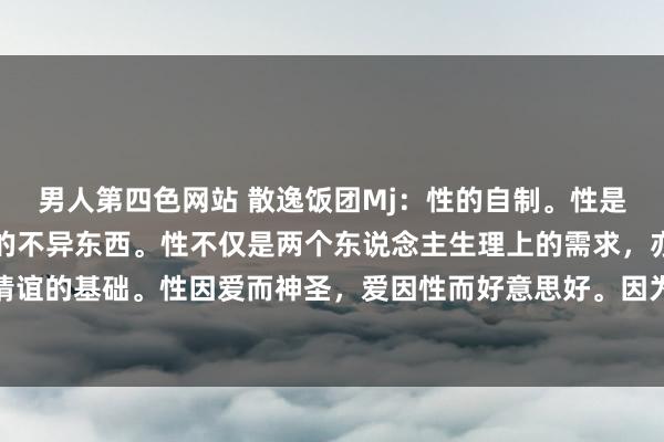 男人第四色网站 散逸饭团Mj：性的自制。性是这个寰宇上男女最心爱的不异东西。性不仅是两个东说念主生理上的需求，亦然两个东说念主增多情谊的基础。性因爱而神圣，爱因性而好意思好。因为有爱才有性，因为有性才多情。推行生涯中不成光靠柴...