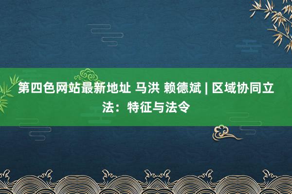 第四色网站最新地址 马洪 赖德斌 | 区域协同立法：特征与法令