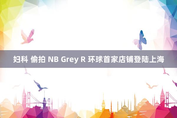 妇科 偷拍 NB Grey R 环球首家店铺登陆上海