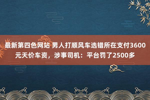 最新第四色网站 男人打顺风车选错所在支付3600元天价车资，涉事司机：平台罚了2500多