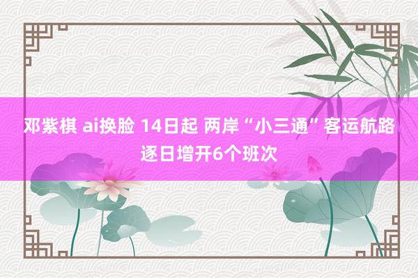 邓紫棋 ai换脸 14日起 两岸“小三通”客运航路逐日增开6个班次