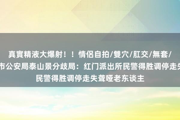 真實精液大爆射！！情侶自拍/雙穴/肛交/無套/大量噴精 泰安市公安局泰山景分歧局：红门派出所民警得胜调停走失聋哑老东谈主