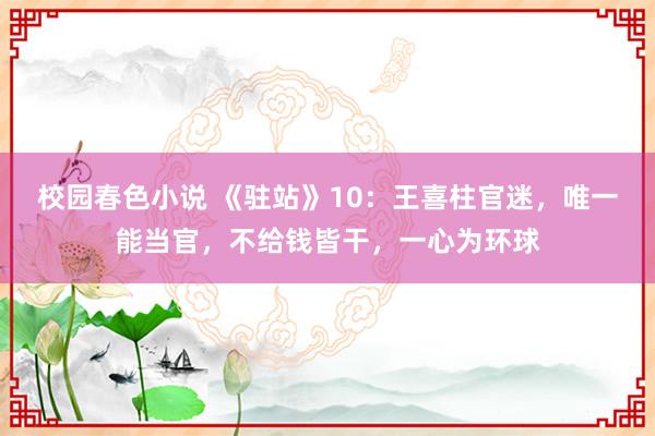 校园春色小说 《驻站》10：王喜柱官迷，唯一能当官，不给钱皆干，一心为环球